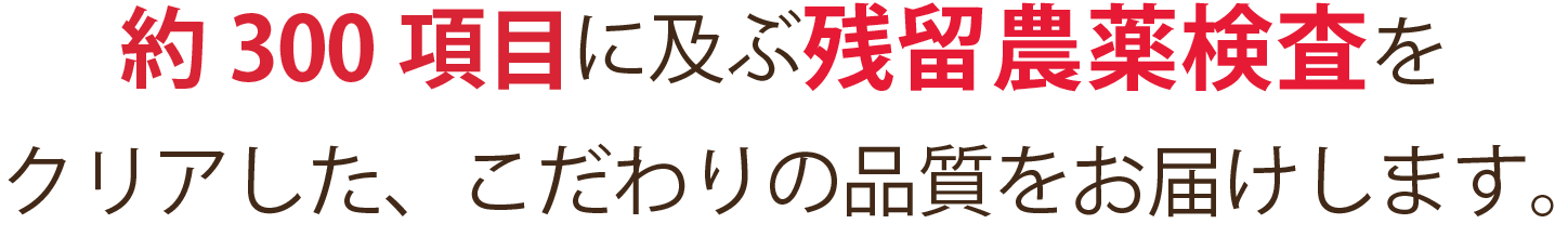約300項目に及ぶ残留農薬検査をクリアした、こだわりの品質をお届けします。