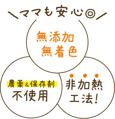 ママも安心◎ 無添加・無着色・農薬＆保存剤不使用・非加熱工法！