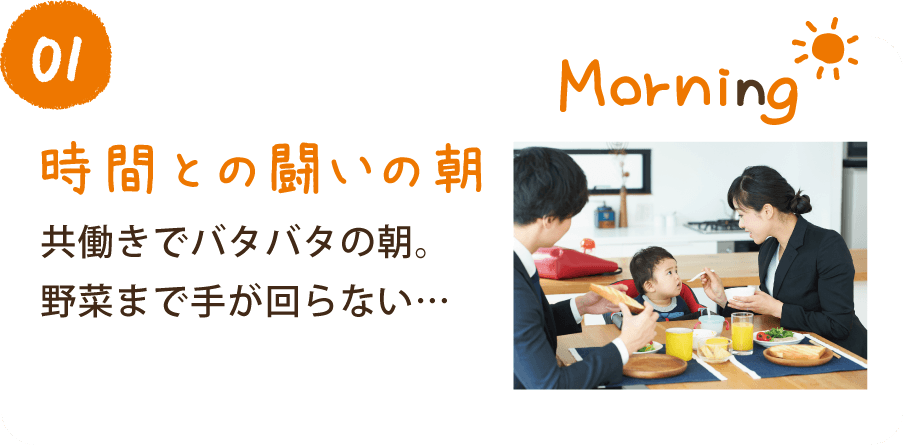 01 時間との闘いの朝 共働きでバタバタの朝。野菜まで手が回らない…