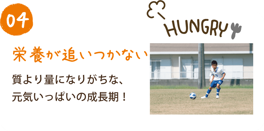 04 栄養が追いつかない 質より量になりがちな、元気いっぱいの成長期！
