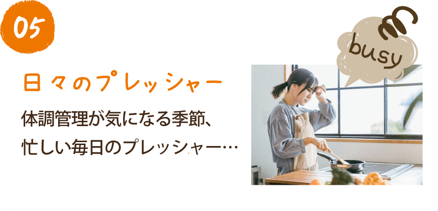 05 日々のプレッシャー 体調管理が気になる季節、忙しい毎日のプレッシャー…