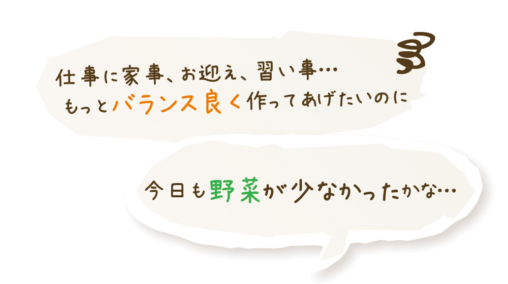 仕事に家事、お迎え、習い事… もっとバランス良く作ってあげたいのに。今日も野菜が少なかったかな…