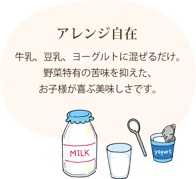 アレンジ自在 牛乳、豆乳、ヨーグルトに混ぜるだけ。野菜特有の苦味を抑えた、お子様が喜ぶ美味しさです。