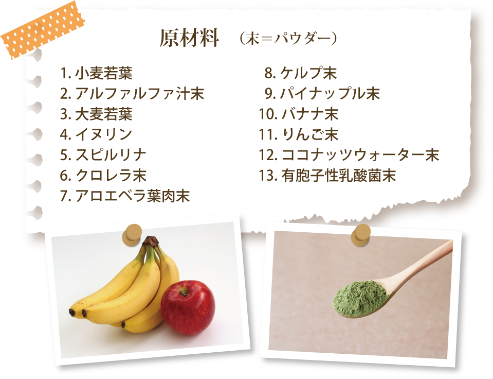 原材料：小麦若葉、アルファルファ汁末、大麦若葉、イヌリン、スピルリナ、クロレラ末、アロエベラ葉肉末、ケルプ末、パイナップル末、バナナ末、りんご末、ココナッツウォーター末、有胞子性乳酸菌末