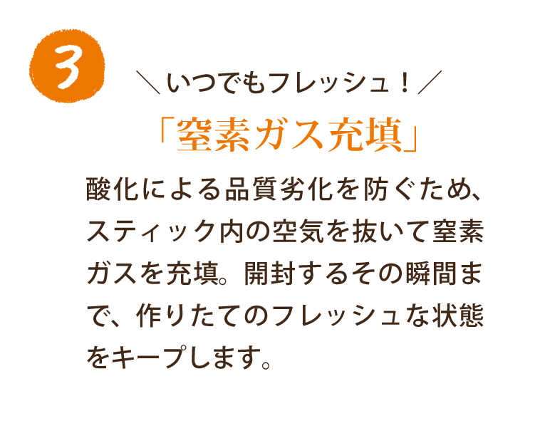いつでもフレッシュ！「窒素ガス充填」 酸化による品質劣化を防ぐため、スティック内の空気を抜いて窒素ガスを充填。開封するその瞬間まで、作りたてのフレッシュな状態をキープします。